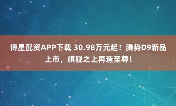 博星配资APP下载 30.98万元起！腾势D9新品上市，旗舰之上再造至尊！