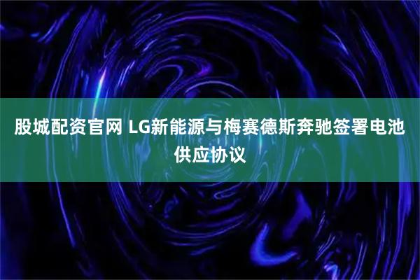 股城配资官网 LG新能源与梅赛德斯奔驰签署电池供应协议