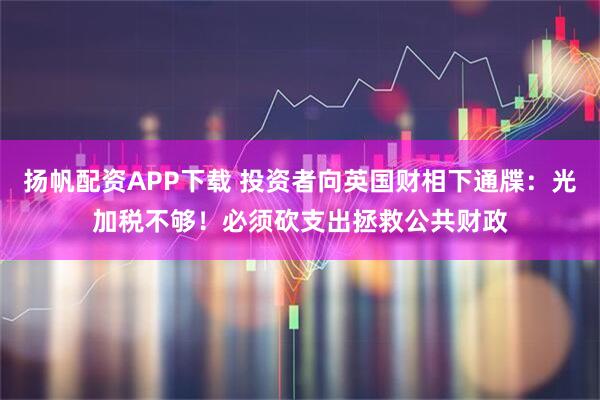 扬帆配资APP下载 投资者向英国财相下通牒：光加税不够！必须砍支出拯救公共财政