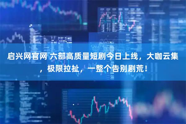 启兴网官网 六部高质量短剧今日上线，大咖云集，极限拉扯，一整个告别剧荒！