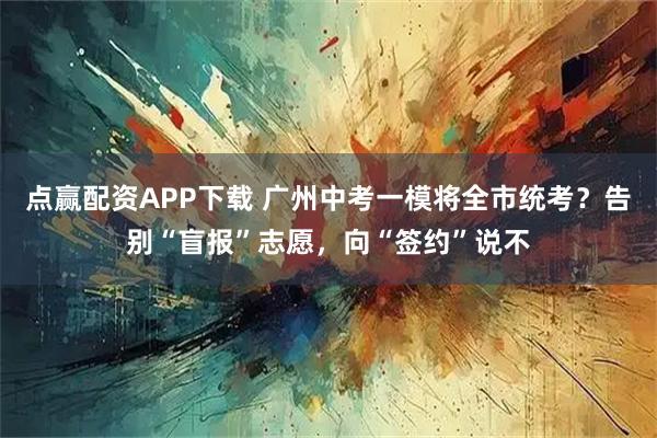 点赢配资APP下载 广州中考一模将全市统考？告别“盲报”志愿，向“签约”说不