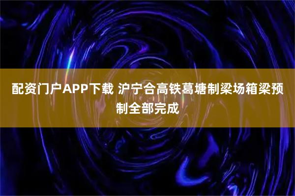 配资门户APP下载 沪宁合高铁葛塘制梁场箱梁预制全部完成