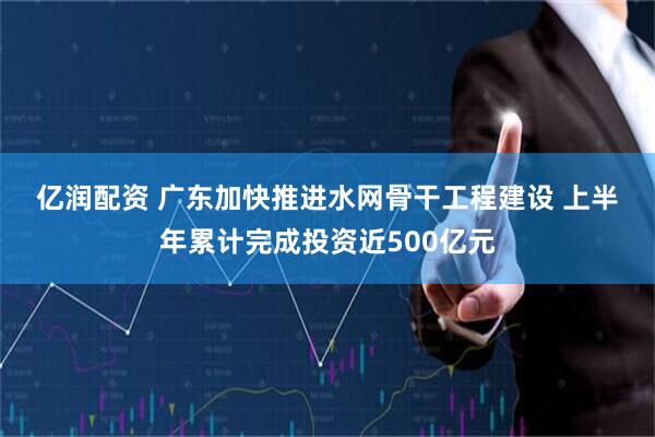 亿润配资 广东加快推进水网骨干工程建设 上半年累计完成投资近500亿元